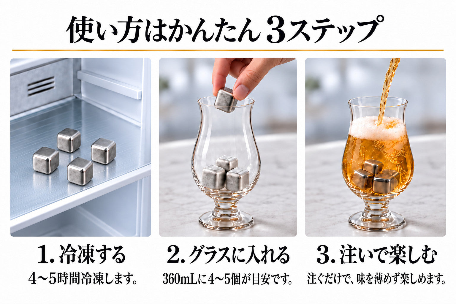 使い方はかんたん3ステップ。1. 冷凍する:4〜5時間冷凍します。2. グラスに入れる:360mLに4〜5個が目安です。3. 注いで楽しむ:注ぐだけで、味を薄めず楽しめます。