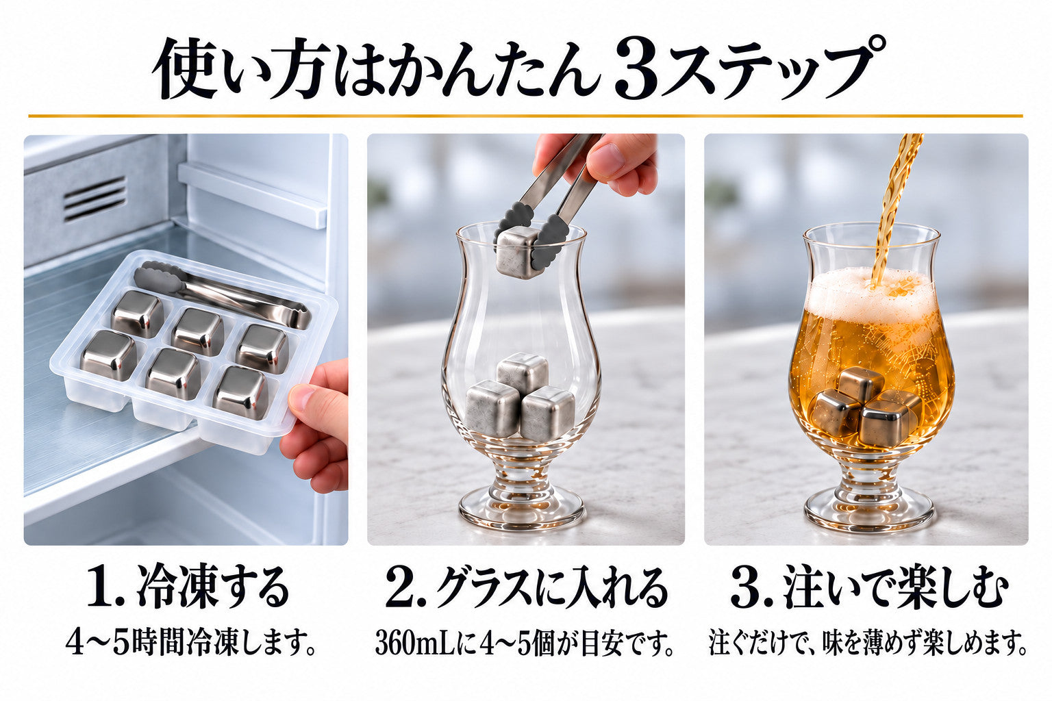 使い方はかんたん3ステップ。1. 冷凍する:4〜5時間冷凍します。2. グラスに入れる:360mLに4〜5個が目安です。3. 注いで楽しむ:注ぐだけで、味を薄めず楽しめます。
